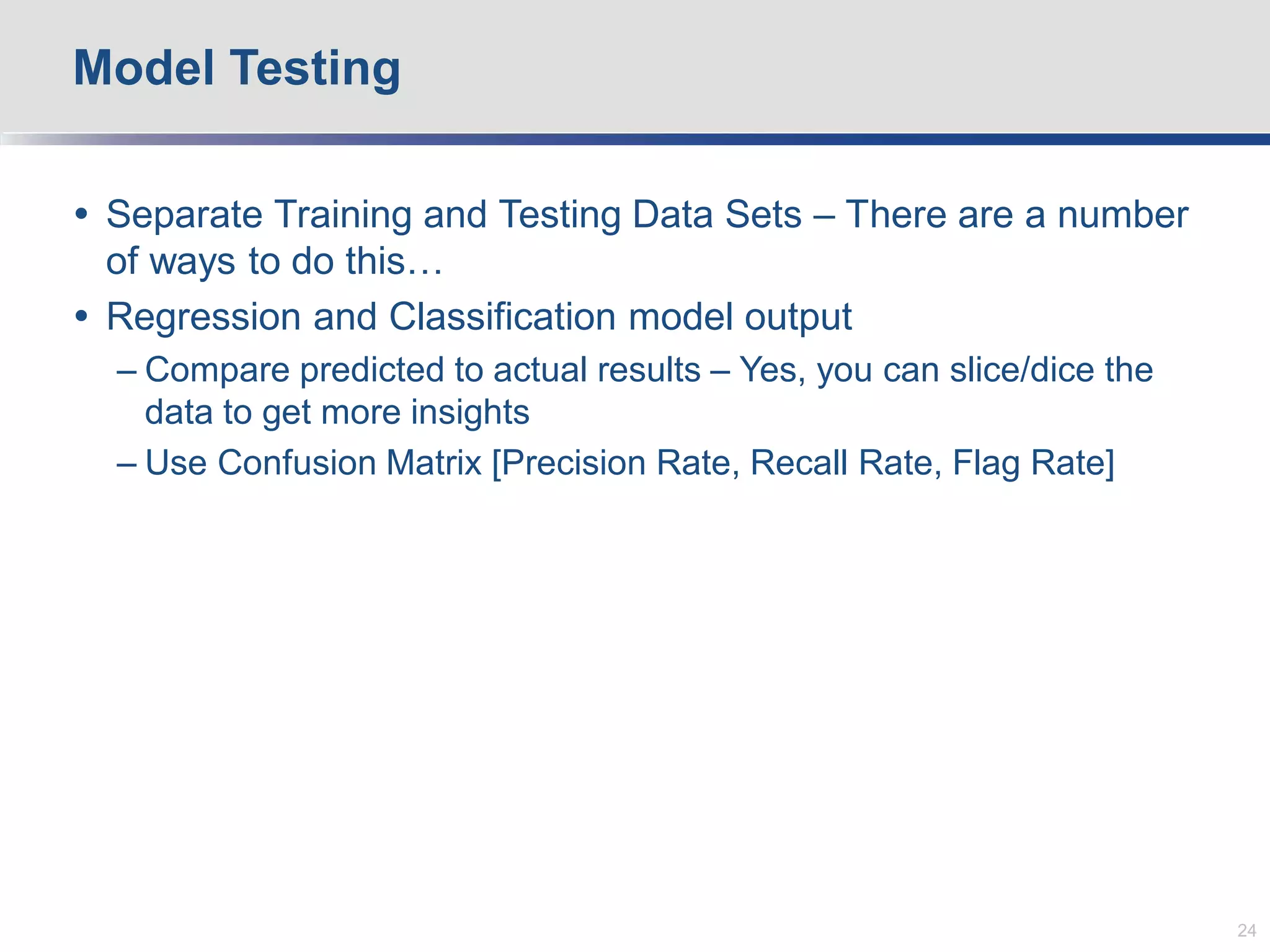 Separate Training and Testing Data Sets – There are a number
of ways to do this…
 Regression and Classification model output
– Compare predicted to actual results – Yes, you can slice/dice the
data to get more insights
– Use Confusion Matrix [Precision Rate, Recall Rate, Flag Rate]
Model Testing
24
 