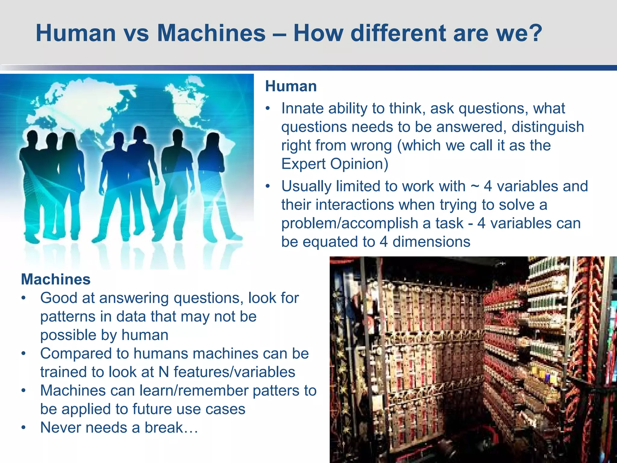 Human
• Innate ability to think, ask questions, what
questions needs to be answered, distinguish
right from wrong (which we call it as the
Expert Opinion)
• Usually limited to work with ~ 4 variables and
their interactions when trying to solve a
problem/accomplish a task - 4 variables can
be equated to 4 dimensions
Human vs Machines – How different are we?
4
Machines
• Good at answering questions, look for
patterns in data that may not be
possible by human
• Compared to humans machines can be
trained to look at N features/variables
• Machines can learn/remember patters to
be applied to future use cases
• Never needs a break…
 