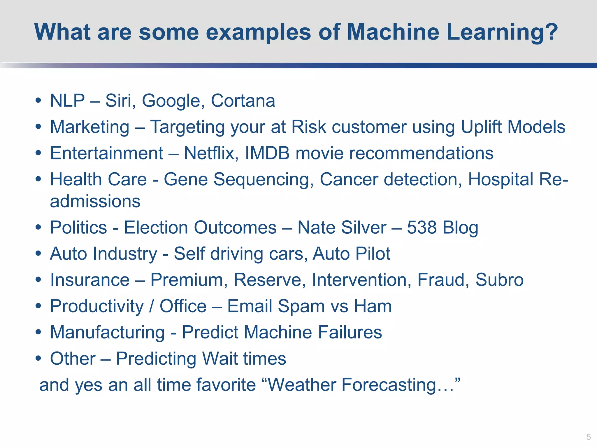  NLP – Siri, Google, Cortana
 Marketing – Targeting your at Risk customer using Uplift Models
 Entertainment – Netflix, IMDB movie recommendations
 Health Care - Gene Sequencing, Cancer detection, Hospital Re-
admissions
 Politics - Election Outcomes – Nate Silver – 538 Blog
 Auto Industry - Self driving cars, Auto Pilot
 Insurance – Premium, Reserve, Intervention, Fraud, Subro
 Productivity / Office – Email Spam vs Ham
 Manufacturing - Predict Machine Failures
 Other – Predicting Wait times
and yes an all time favorite “Weather Forecasting…”
What are some examples of Machine Learning?
5
 