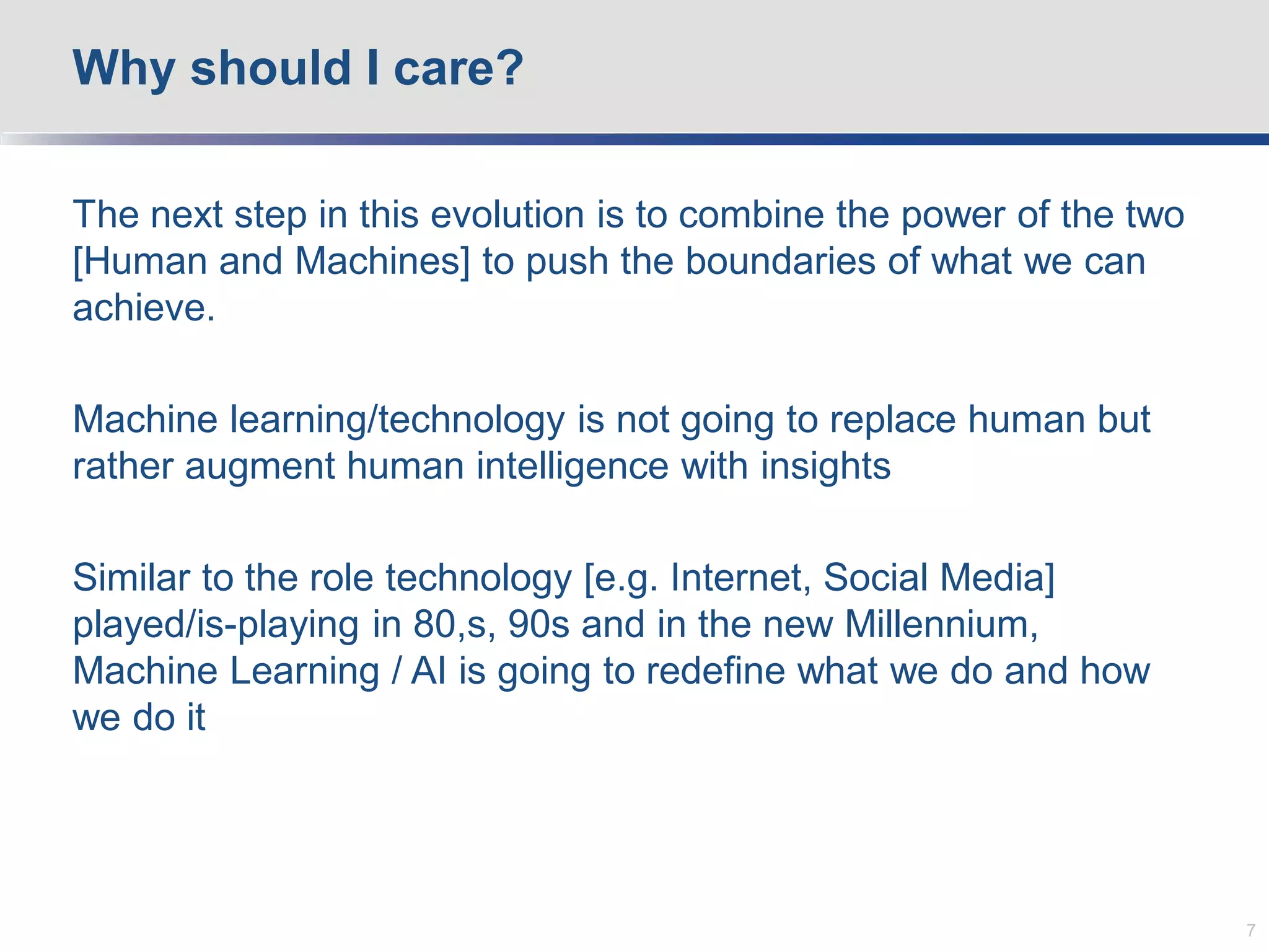 The next step in this evolution is to combine the power of the two
[Human and Machines] to push the boundaries of what we can
achieve.
Machine learning/technology is not going to replace human but
rather augment human intelligence with insights
Similar to the role technology [e.g. Internet, Social Media]
played/is-playing in 80,s, 90s and in the new Millennium,
Machine Learning / AI is going to redefine what we do and how
we do it
Why should I care?
7
 