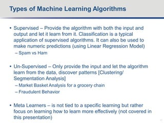  Supervised – Provide the algorithm with both the input and
output and let it learn from it. Classification is a typical
application of supervised algorithms. It can also be used to
make numeric predictions (using Linear Regression Model)
– Spam vs Ham
 Un-Supervised – Only provide the input and let the algorithm
learn from the data, discover patterns [Clustering/
Segmentation Analysis]
– Market Basket Analysis for a grocery chain
– Fraudulent Behavior
 Meta Learners – is not tied to a specific learning but rather
focus on learning how to learn more effectively (not covered in
this presentation)
Types of Machine Learning Algorithms
11
 