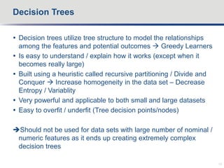  Decision trees utilize tree structure to model the relationships
among the features and potential outcomes  Greedy Learners
 Is easy to understand / explain how it works (except when it
becomes really large)
 Built using a heuristic called recursive partitioning / Divide and
Conquer  Increase homogeneity in the data set – Decrease
Entropy / Variablity
 Very powerful and applicable to both small and large datasets
 Easy to overfit / underfit (Tree decision points/nodes)
Should not be used for data sets with large number of nominal /
numeric features as it ends up creating extremely complex
decision trees
Decision Trees
15
 