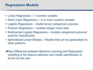  Linear Regression – 1 numeric variable
 Multi Linear Regression – 2 or more numeric variable
 Logistic Regression – model binary categorical outcome
 Poisson Regression – models integer count data
 Multinomial Logistic Regression – models categorical outcome/
used for classification
 Generalized Linear Models – Models that can be generalized to
other patterns
Key Difference between Machine Learning and Regression
modeling is the feature selection and model specification is
driven by the user
Regression Models
19
 