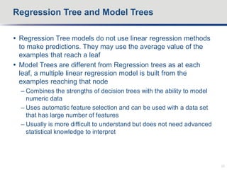  Regression Tree models do not use linear regression methods
to make predictions. They may use the average value of the
examples that reach a leaf
 Model Trees are different from Regression trees as at each
leaf, a multiple linear regression model is built from the
examples reaching that node
– Combines the strengths of decision trees with the ability to model
numeric data
– Uses automatic feature selection and can be used with a data set
that has large number of features
– Usually is more difficult to understand but does not need advanced
statistical knowledge to interpret
Regression Tree and Model Trees
20
 