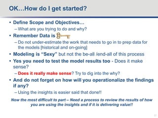  Define Scope and Objectives…
– What are you trying to do and why?
 Remember Data is key
– Do not under-estimate the work that needs to go in to prep data for
the models [historical and on-going]
 Modeling is “Sexy” but not the be-all /end-all of this process
 Yes you need to test the model results too - Does it make
sense?
– Does it really make sense? Try to dig into the why?
 And do not forget on how will you operationalize the findings
if any?
– Using the insights is easier said that done!!
Now the most difficult to part – Need a process to review the results of how
you are using the insights and if it is delivering value!!
OK…How do I get started?
22
 