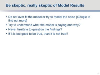  Do not over fit the model or try to model the noise [Google to
find out more]
 Try to understand what the model is saying and why?
 Never hesitate to question the findings?
 If it is too good to be true, than it is not true!!
Be skeptic, really skeptic of Model Results
23
 