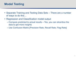  Separate Training and Testing Data Sets – There are a number
of ways to do this…
 Regression and Classification model output
– Compare predicted to actual results – Yes, you can slice/dice the
data to get more insights
– Use Confusion Matrix [Precision Rate, Recall Rate, Flag Rate]
Model Testing
24
 