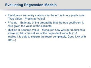  Residuals – summary statistics for the errors in our predictions
[True Value – Predicted Value]
 P-Value – Estimate of the probability that the true coefficient is
zero given the value of the estimate
 Multiple R Squared Value – Measures how well our model as a
whole explains the values of the dependent variable (1.0
implies it is able to explain the result completely. Good luck with
that…)
Evaluating Regression Models
25
 