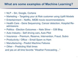  NLP – Siri, Google, Cortana
 Marketing – Targeting your at Risk customer using Uplift Models
 Entertainment – Netflix, IMDB movie recommendations
 Health Care - Gene Sequencing, Cancer detection, Hospital Re-
admissions
 Politics - Election Outcomes – Nate Silver – 538 Blog
 Auto Industry - Self driving cars, Auto Pilot
 Insurance – Premium, Reserve, Intervention, Fraud, Subro
 Productivity / Office – Email Spam vs Ham
 Manufacturing - Predict Machine Failures
 Other – Predicting Wait times
and yes an all time favorite “Weather Forecasting…”
What are some examples of Machine Learning?
5
 