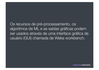 Os recursos de pré-processamento, os
algoritmos de ML e as saídas gráﬁcas podem
ser usados através de uma interface gráﬁca de
usuário (GUI) chamada de Weka workbench.
 