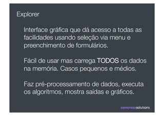 Explorer

  Interface gráﬁca que dá acesso a todas as
  facilidades usando seleção via menu e
  preenchimento de formulários.

  Fácil de usar mas carrega TODOS os dados
  na memória. Casos pequenos e médios.

  Faz pré-processamento de dados, executa
  os algoritmos, mostra saídas e gráﬁcos.
 