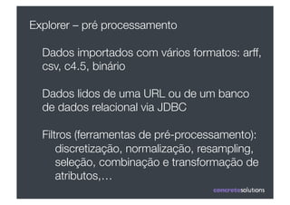 Explorer – pré processamento

  Dados importados com vários formatos: arff,
  csv, c4.5, binário

  Dados lidos de uma URL ou de um banco
  de dados relacional via JDBC

  Filtros (ferramentas de pré-processamento):
      discretização, normalização, resampling,
      seleção, combinação e transformação de
      atributos,…
 