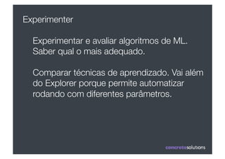Experimenter

  Experimentar e avaliar algoritmos de ML.
  Saber qual o mais adequado.

  Comparar técnicas de aprendizado. Vai além
  do Explorer porque permite automatizar
  rodando com diferentes parâmetros.
 
