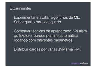Experimenter

  Experimentar e avaliar algoritmos de ML.
  Saber qual o mais adequado.

  Comparar técnicas de aprendizado. Vai além
  do Explorer porque permite automatizar
  rodando com diferentes parâmetros.

  Distribuir cargas por várias JVMs via RMI.
 