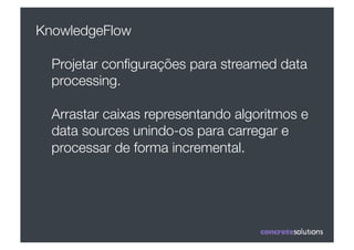 KnowledgeFlow

  Projetar conﬁgurações para streamed data
  processing.

  Arrastar caixas representando algoritmos e
  data sources unindo-os para carregar e
  processar de forma incremental. 
 