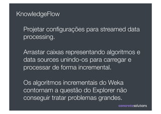 KnowledgeFlow

  Projetar conﬁgurações para streamed data
  processing.

  Arrastar caixas representando algoritmos e
  data sources unindo-os para carregar e
  processar de forma incremental. 

  Os algoritmos incrementais do Weka
  contornam a questão do Explorer não
  conseguir tratar problemas grandes.
 
