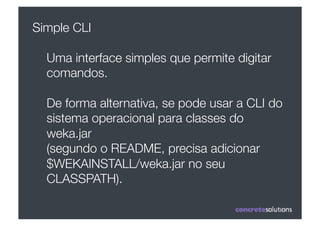 Simple CLI

  Uma interface simples que permite digitar
  comandos.

  De forma alternativa, se pode usar a CLI do
  sistema operacional para classes do
  weka.jar 
  (segundo o README, precisa adicionar
  $WEKAINSTALL/weka.jar no seu
  CLASSPATH). 
 