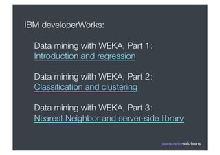 IBM developerWorks:

  Data mining with WEKA, Part 1:
  Introduction and regression

  Data mining with WEKA, Part 2:
  Classiﬁcation and clustering

  Data mining with WEKA, Part 3:
  Nearest Neighbor and server-side library
 