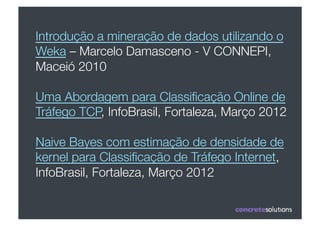 Introdução a mineração de dados utilizando o
Weka – Marcelo Damasceno - V CONNEPI,
Maceió 2010

Uma Abordagem para Classiﬁcação Online de
Tráfego TCP, InfoBrasil, Fortaleza, Março 2012

Naive Bayes com estimação de densidade de
kernel para Classiﬁcação de Tráfego Internet,
InfoBrasil, Fortaleza, Março 2012
 