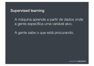 Supervised learning!

  A máquina aprende a partir de dados onde
  a gente especíﬁca uma variável alvo.

  A gente sabe o que está procurando.
 