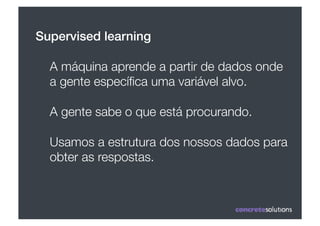 Supervised learning!

  A máquina aprende a partir de dados onde
  a gente especíﬁca uma variável alvo.

  A gente sabe o que está procurando.

  Usamos a estrutura dos nossos dados para
  obter as respostas.
 