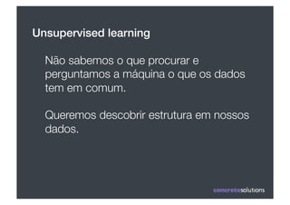 Unsupervised learning!

  Não sabemos o que procurar e
  perguntamos a máquina o que os dados
  tem em comum.

  Queremos descobrir estrutura em nossos
  dados.
 