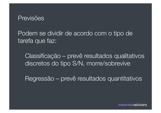Previsões

Podem se dividir de acordo com o tipo de
tarefa que faz:

  Classiﬁcação – prevê resultados qualitativos
  discretos do tipo S/N, morre/sobrevive

  Regressão – prevê resultados quantitativos
 