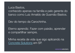 Luca Bastos, 
conhecido apenas na família e pelo gerente do
banco como Luiz Arnaldo de Gusmão Bastos.

Dev do tempo da Carochinha.

Eterno aprendiz. Fazer com paixão, aprender
e compartilhar sempre. 

Minha receita de vida que sigo aplicando na
Concrete Solutions em SP.
 
