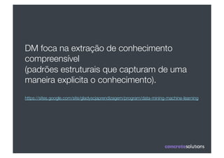 DM foca na extração de conhecimento
compreensível 
(padrões estruturais que capturam de uma
maneira explicita o conhecimento).
https://sites.google.com/site/gladyscjaprendizagem/program/data-mining-machine-learning
 