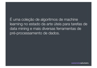 É uma coleção de algoritmos de machine
learning no estado da arte úteis para tarefas de
data mining e mais diversas ferramentas de
pré-processamento de dados.
 