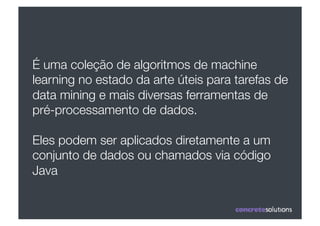 É uma coleção de algoritmos de machine
learning no estado da arte úteis para tarefas de
data mining e mais diversas ferramentas de
pré-processamento de dados.

Eles podem ser aplicados diretamente a um
conjunto de dados ou chamados via código
Java
 
