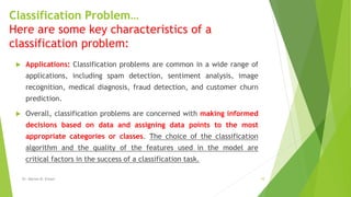 Classification Problem…
Here are some key characteristics of a
classification problem:
 Applications: Classification problems are common in a wide range of
applications, including spam detection, sentiment analysis, image
recognition, medical diagnosis, fraud detection, and customer churn
prediction.
 Overall, classification problems are concerned with making informed
decisions based on data and assigning data points to the most
appropriate categories or classes. The choice of the classification
algorithm and the quality of the features used in the model are
critical factors in the success of a classification task.
Dr. Marwa M. Emam 10
 