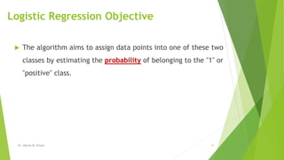 Logistic Regression Objective
 The algorithm aims to assign data points into one of these two
classes by estimating the probability of belonging to the "1" or
"positive" class.
Dr. Marwa M. Emam 15
 