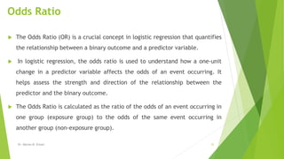 Odds Ratio
 The Odds Ratio (OR) is a crucial concept in logistic regression that quantifies
the relationship between a binary outcome and a predictor variable.
 In logistic regression, the odds ratio is used to understand how a one-unit
change in a predictor variable affects the odds of an event occurring. It
helps assess the strength and direction of the relationship between the
predictor and the binary outcome.
 The Odds Ratio is calculated as the ratio of the odds of an event occurring in
one group (exposure group) to the odds of the same event occurring in
another group (non-exposure group).
Dr. Marwa M. Emam 22
 