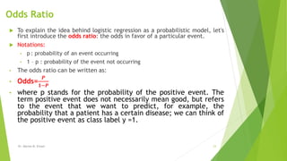 Odds Ratio
 To explain the idea behind logistic regression as a probabilistic model, let's
first introduce the odds ratio: the odds in favor of a particular event.
 Notations:
• p : probability of an event occurring
• 1 – p : probability of the event not occurring
• The odds ratio can be written as:
• Odds=
𝑷
𝟏−𝑷
• where p stands for the probability of the positive event. The
term positive event does not necessarily mean good, but refers
to the event that we want to predict, for example, the
probability that a patient has a certain disease; we can think of
the positive event as class label y =1.
Dr. Marwa M. Emam 23
 