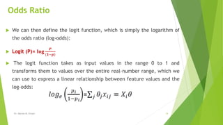 Odds Ratio
 We can then define the logit function, which is simply the logarithm of
the odds ratio (log-odds):
 Logit (P)= 𝐥𝐨𝐠
𝑷
(𝟏−𝒑)
 The logit function takes as input values in the range 0 to 1 and
transforms them to values over the entire real-number range, which we
can use to express a linear relationship between feature values and the
log-odds:
Dr. Marwa M. Emam 24
 