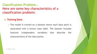 Classification Problem…
Here are some key characteristics of a
classification problem:
 Training Data:
 The model is trained on a dataset where each data point is
associated with a known class label. The dataset includes
features (independent variables) that describe the
characteristics of the data points.
Dr. Marwa M. Emam 6
 