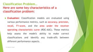 Classification Problem…
Here are some key characteristics of a
classification problem:
 Evaluation: Classification models are evaluated using
various performance metrics, such as accuracy, precision,
recall, F1-score, and the area under the receiver
operating characteristic curve (ROC-AUC). These metrics
help assess the model's ability to make correct
classifications and identify any trade-offs between
different performance aspects.
Dr. Marwa M. Emam 9
 