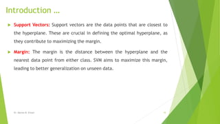 Introduction …
 Support Vectors: Support vectors are the data points that are closest to
the hyperplane. These are crucial in defining the optimal hyperplane, as
they contribute to maximizing the margin.
 Margin: The margin is the distance between the hyperplane and the
nearest data point from either class. SVM aims to maximize this margin,
leading to better generalization on unseen data.
Dr. Marwa M. Emam 10
 
