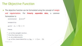 The Objective Function
 The objective function can be formulated using the concept of margin
and regularization. For linearly separable data, a common
formulation is:
Dr. Marwa M. Emam 12
 