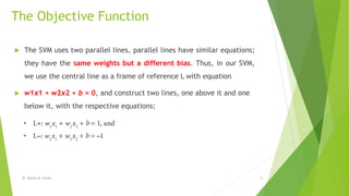 The Objective Function
 The SVM uses two parallel lines, parallel lines have similar equations;
they have the same weights but a different bias. Thus, in our SVM,
we use the central line as a frame of reference L with equation
 w1x1 + w2x2 + b = 0, and construct two lines, one above it and one
below it, with the respective equations:
Dr. Marwa M. Emam 13
 