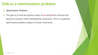 SVM as a minimization problem
 Optimization Problem:
 The goal is to find the optimal values for w and b that minimize the
objective function while satisfying the constraints. This is a quadratic
optimization problem subject to linear constraints.
Dr. Marwa M. Emam
19
 