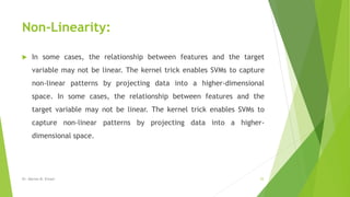 Non-Linearity:
 In some cases, the relationship between features and the target
variable may not be linear. The kernel trick enables SVMs to capture
non-linear patterns by projecting data into a higher-dimensional
space. In some cases, the relationship between features and the
target variable may not be linear. The kernel trick enables SVMs to
capture non-linear patterns by projecting data into a higher-
dimensional space.
Dr. Marwa M. Emam 25
 