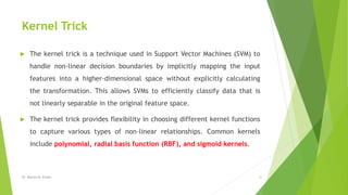 Kernel Trick
 The kernel trick is a technique used in Support Vector Machines (SVM) to
handle non-linear decision boundaries by implicitly mapping the input
features into a higher-dimensional space without explicitly calculating
the transformation. This allows SVMs to efficiently classify data that is
not linearly separable in the original feature space.
 The kernel trick provides flexibility in choosing different kernel functions
to capture various types of non-linear relationships. Common kernels
include polynomial, radial basis function (RBF), and sigmoid kernels.
Dr. Marwa M. Emam 31
 