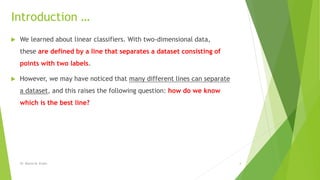 Introduction …
 We learned about linear classifiers. With two-dimensional data,
these are defined by a line that separates a dataset consisting of
points with two labels.
 However, we may have noticed that many different lines can separate
a dataset, and this raises the following question: how do we know
which is the best line?
Dr. Marwa M. Emam 4
 