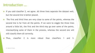 Introduction …
 If you said classifier 2, we agree. All three lines separate the dataset well,
but the second line is better placed.
 The first and third lines are very close to some of the points, whereas the
second line is far from all the points. If we were to wiggle the three lines
around a little bit, the first and the third may go over some of the points,
misclassifying some of them in the process, whereas the second one will
still classify them all correctly.
 Thus, classifier 2 is more robust than classifiers 1 and 3.
Dr. Marwa M. Emam 6
 