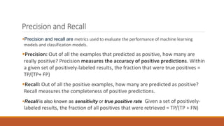 Precision and Recall
Precision and recall are metrics used to evaluate the performance of machine learning
models and classification models.
Precision: Out of all the examples that predicted as positive, how many are
really positive? Precision measures the accuracy of positive predictions. Within
a given set of positively-labeled results, the fraction that were true positives =
TP/(TP+ FP)
Recall: Out of all the positive examples, how many are predicted as positive?
Recall measures the completeness of positive predictions.
Recall is also known as sensitivity or true positive rate Given a set of positively-
labeled results, the fraction of all positives that were retrieved = TP/(TP + FN)
 