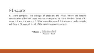 F1-score
F1 score computes the average of precision and recall, where the relative
contribution of both of these metrics are equal to F1 score. The best value of F1
score is 1 and the worst is 0. What does this mean? This means a perfect model
will have a F1 score of 1 – all of the predictions were correct.
 