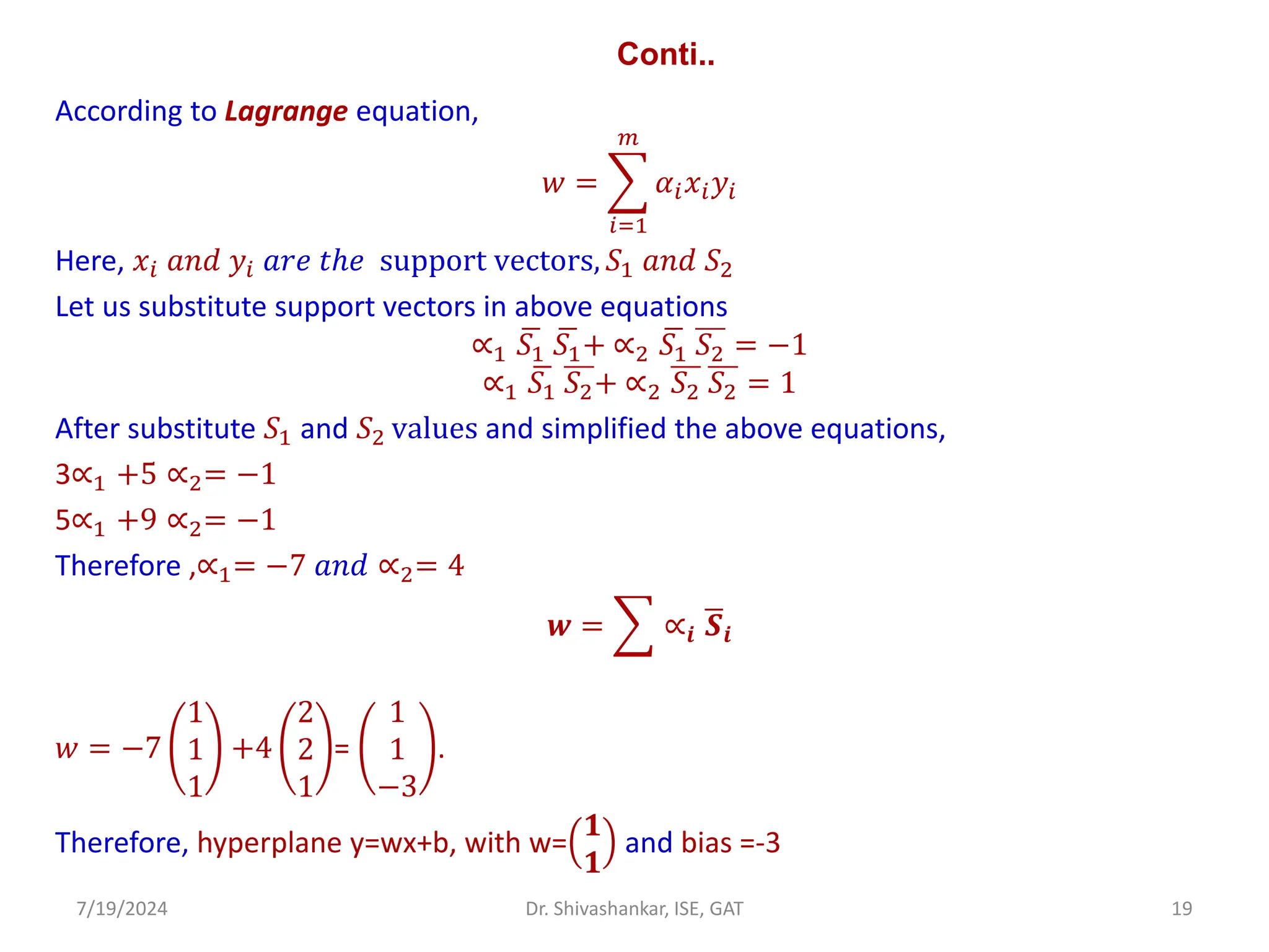 Conti..
According to Lagrange equation,
𝑤 = ෍
𝑖=1
𝑚
𝛼𝑖𝑥𝑖𝑦𝑖
Here, 𝑥𝑖 𝑎𝑛𝑑 𝑦𝑖 𝑎𝑟𝑒 𝑡ℎ𝑒 support vectors, 𝑆1 𝑎𝑛𝑑 𝑆2
Let us substitute support vectors in above equations
∝1
ഥ
𝑆1
ഥ
𝑆1+ ∝2
ഥ
𝑆1 𝑆2 = −1
∝1
ഥ
𝑆1 𝑆2+ ∝2 𝑆2 𝑆2 = 1
After substitute 𝑆1 and 𝑆2 values and simplified the above equations,
3∝1 +5 ∝2= −1
5∝1 +9 ∝2= −1
Therefore ,∝1= −7 𝑎𝑛𝑑 ∝2= 4
𝒘 = ෍ ∝𝒊
ഥ
𝑺𝒊
𝑤 = −7
1
1
1
+4
2
2
1
=
1
1
−3
.
Therefore, hyperplane y=wx+b, with w=
𝟏
𝟏
and bias =-3
7/19/2024 19
Dr. Shivashankar, ISE, GAT
 