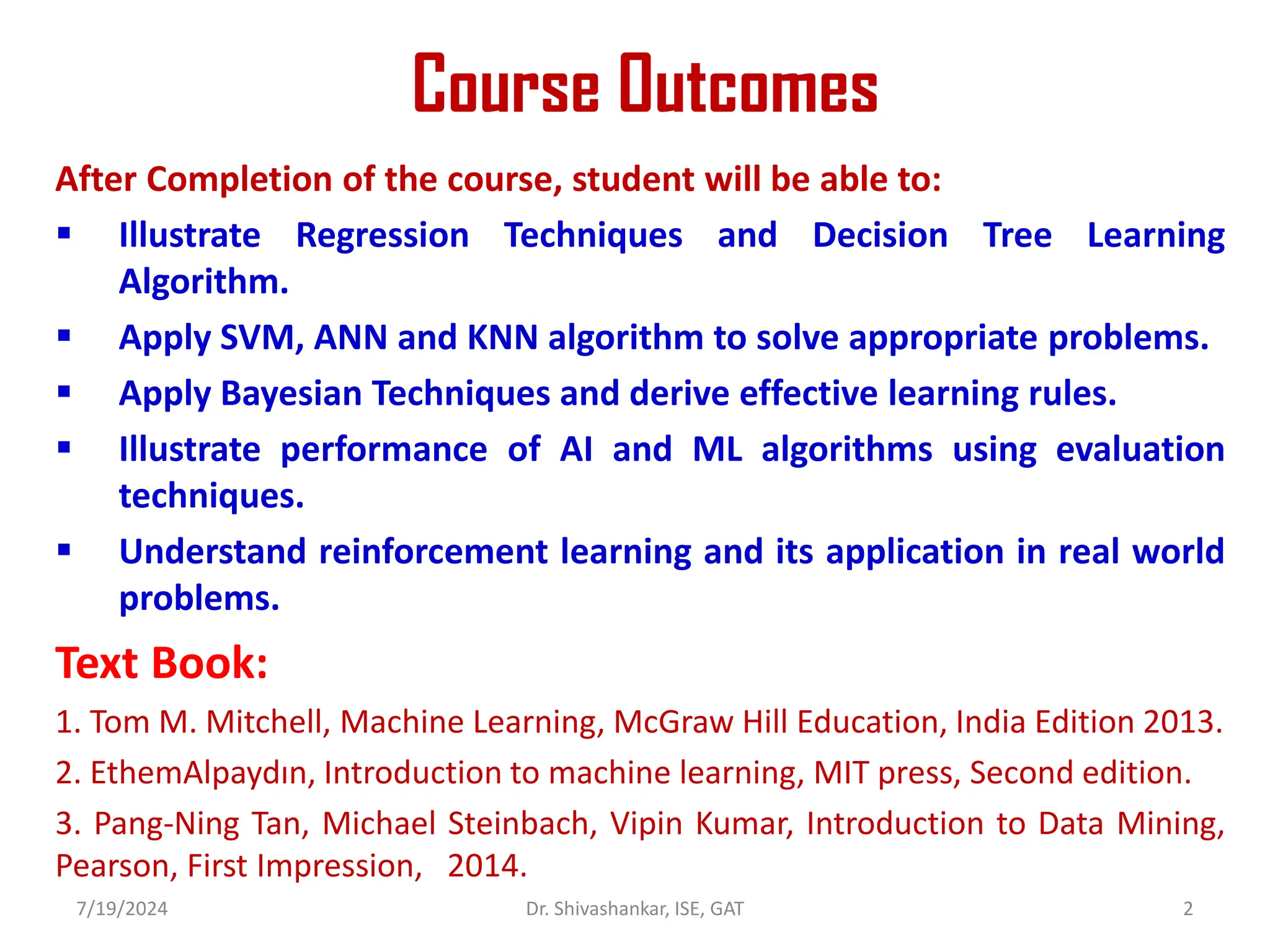 Course Outcomes
After Completion of the course, student will be able to:
 Illustrate Regression Techniques and Decision Tree Learning
Algorithm.
 Apply SVM, ANN and KNN algorithm to solve appropriate problems.
 Apply Bayesian Techniques and derive effective learning rules.
 Illustrate performance of AI and ML algorithms using evaluation
techniques.
 Understand reinforcement learning and its application in real world
problems.
Text Book:
1. Tom M. Mitchell, Machine Learning, McGraw Hill Education, India Edition 2013.
2. EthemAlpaydın, Introduction to machine learning, MIT press, Second edition.
3. Pang-Ning Tan, Michael Steinbach, Vipin Kumar, Introduction to Data Mining,
Pearson, First Impression, 2014.
7/19/2024 2
Dr. Shivashankar, ISE, GAT
 